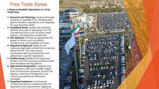 Free Trade Zones
▶Steps to Establish Operations in a Free
Trade Zone
1. Research and Planning: Conduct thorough
research on available FTZs, including their
specific benefits, regulations, and suitability
for your business needs.
2. Feasibility Study: Analyze the potential
benefits and costs of operating in an FTZ,
considering factors such as duties, taxes,
logistics, and regulatory compliance.
3. Site Selection: Choose an appropriate FTZ
based on factors such as location,
infrastructure, and available incentives.
4. Regulatory Approval: Apply for the
necessary approvals and permits to operate
within the FTZ. This may involve
coordination with local authorities and
adherence to specific regulations.
5. Facility Setup: Establish and equip your
facility in the FTZ, ensuring compliance with
local standards and regulations.
6. Operational Integration: Integrate your
FTZ operations with your broader supply
chain and business processes. Ensure that
logistics, inventory management, and
customs procedures are efficiently
managed.
7. Ongoing Compliance: Continuously
monitor and ensure compliance with FTZ
regulations and requirements. Regularly
This Photo by Unknown Author is licensed under CC BY
 