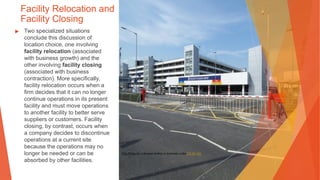 Facility Relocation and
Facility Closing
▶ Two specialized situations
conclude this discussion of
location choice, one involving
facility relocation (associated
with business growth) and the
other involving facility closing
(associated with business
contraction). More specifically,
facility relocation occurs when a
firm decides that it can no longer
continue operations in its present
facility and must move operations
to another facility to better serve
suppliers or customers. Facility
closing, by contrast, occurs when
a company decides to discontinue
operations at a current site
because the operations may no
longer be needed or can be
absorbed by other facilities.
This Photo by Unknown Author is licensed under CC BY-SA
 