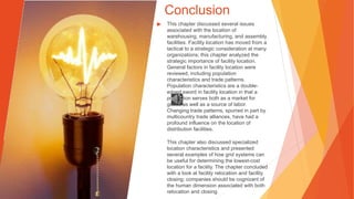 Conclusion
▶ This chapter discussed several issues
associated with the location of
warehousing, manufacturing, and assembly
facilities. Facility location has moved from a
tactical to a strategic consideration at many
organizations; this chapter analyzed the
strategic importance of facility location.
General factors in facility location were
reviewed, including population
characteristics and trade patterns.
Population characteristics are a double-
edged sword in facility location in that a
population serves both as a market for
goods as well as a source of labor.
Changing trade patterns, spurred in part by
multicountry trade alliances, have had a
profound influence on the location of
distribution facilities.
This chapter also discussed specialized
location characteristics and presented
several examples of how grid systems can
be useful for determining the lowest-cost
location for a facility. The chapter concluded
with a look at facility relocation and facility
closing; companies should be cognizant of
the human dimension associated with both
relocation and closing.
 