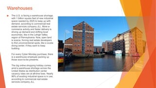 Warehouses
▶ The U.S. is facing a warehouse shortage,
with 1 billion square feet of new industrial
space needed by 2025 to keep up with
demand, according to commercial real
estate services company JLL. More e-
commerce activity and faster delivery is
driving up demand and shifting local
economies, like in the Lehigh Valley
region of Pennsylvania. Now, open land
is scarce, forcing real estate developers
to find unconventional spots, like a scuba
diving center, if they want to keep
building.
For every Cyber Monday purchase, there
is a warehouse employee packing up
those soon-to-be presents.
The big online shopping holiday comes
amid a warehouse shortage across the
United States as distribution center
vacancy rates are at all-time lows. Nearly
96% of existing industrial space is in use,
according to commercial real estate
services company JLL.
 