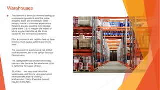 Warehouses
▶ This demand is driven by retailers beefing up
e-commerce operations amid the online
shopping boom and investing in faster
delivery thanks to consumer expectations.
Retailers are also securing more storage
space in the U.S. to mitigate the impact of
future supply chain shocks, like those
caused by the coronavirus pandemic.
Plus, e-commerce and logistics take up three
times as much space as brick-and-mortar
retail.
The expansion of warehousing has shifted
local economies, like in the Lehigh Valley of
Pennsylvania.
The rapid growth has created controversy
over land use because the warehouse boom
is tightening the supply of land.
“Our folks ... are very upset about the
warehouses, and they’re very upset about
the truck traffic that it’s creating,”
Northampton County Executive Lamont
McClure told CNBC.
 