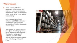 Warehouses
▶ That’s pushing industrial
developers to get creative and
find more unconventional spots,
like a Lehigh Valley aqua park and
scuba diving center if they want to
keep building.
Lehigh Valley native Stuart
Schooley told CNBC that he and
some friends tried to stop the
construction of the first warehouse
on their street.
“We realized we couldn’t stop it ...
[and it] just started a progression
of one warehouse after the other.
We were the last property,”
Schooley, owner of Dutch
Springs, a diving center and aqua
park in the Lehigh Valley, told
CNBC.
 