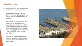 Warehouses
▶ Now, Schooley is selling the land so
he and his wife Jane can retire.
Real estate developer Trammell
Crow is purchasing the property and
looking to build two warehouses on
the land.
“We used to be quite welcome, and
the worm has definitely turned,
especially in places like the Lehigh
Valley, where I think people feel like
when is enough, enough?” Andrew
Mele, managing director in Trammell
Crow’s Northeast metro division,
told CNBC.
So, what do all these warehouses
mean for American consumers and
businesspeople from Wall Street to
Main Street?
 