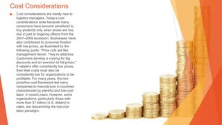 Cost Considerations
▶ Cost considerations are hardly new to
logistics managers. Today’s cost
considerations arise because many
consumers have become sensitized to
buy products only when prices are low,
due in part to lingering effects from the
2007–2009 recession. Businesses have
also contributed to consumer fixation
with low prices, as illustrated by the
following quote: “Price cuts are like
management heroin. They’re addictive.
Customers develop a craving for big
discounts and an aversion to full prices.”
If retailers offer consistently low prices,
then their costs must also be
consistently low for organizations to be
profitable. For many years, this low
price/low-cost framework led many
companies to manufacture in countries
characterized by plentiful and low-cost
labor. In recent years, however, some
organizations, particularly those with
more than $1 billion (U.S. dollars) in
sales, are reexamining the low-cost
labor paradigm.
 