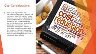 Cost Considerations
▶ As a result, organizations are
reconfiguring their network designs. The
rising labor costs in China have caused
some companies to move production to
lower-cost Asian-Pacific countries such
as Vietnam and Laos.4 Alternatively,
some organizations have adopted near
sourcing, in which companies
reconfigure their logistics networks to
bring some production facilities closer to
key consumer markets. For example,
Mexico is the most popular location for
near sourcing among companies that do
business in North America.
This Photo by Unknown Author is licensed under CC BY-SA
 