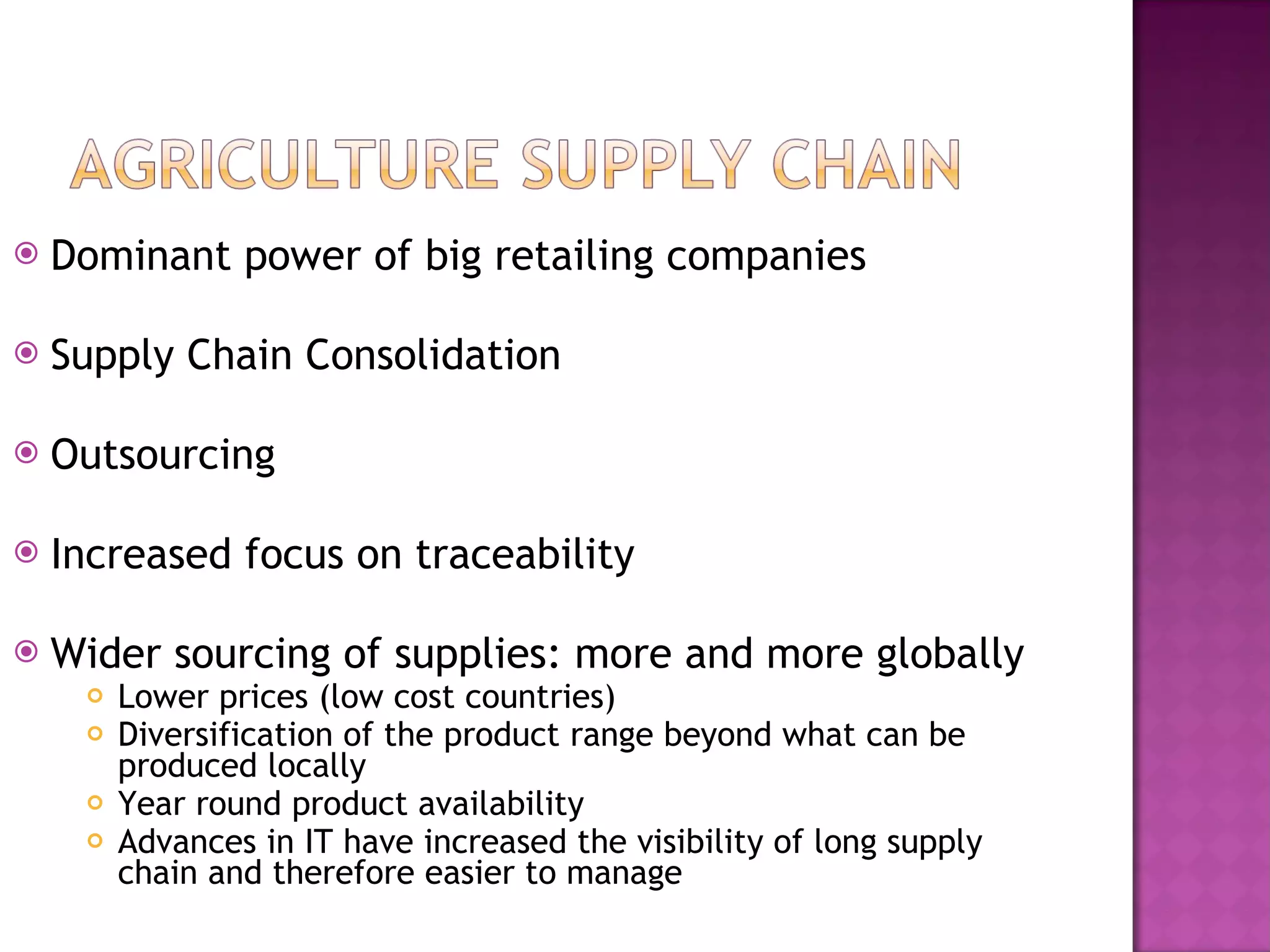 Dominant power of big retailing companies Supply Chain Consolidation Outsourcing Increased focus on traceability Wider sourcing of supplies: more and more globally Lower prices (low cost countries) Diversification of the product range beyond what can be produced locally Year round product availability Advances in IT have increased the visibility of long supply chain and therefore easier to manage 