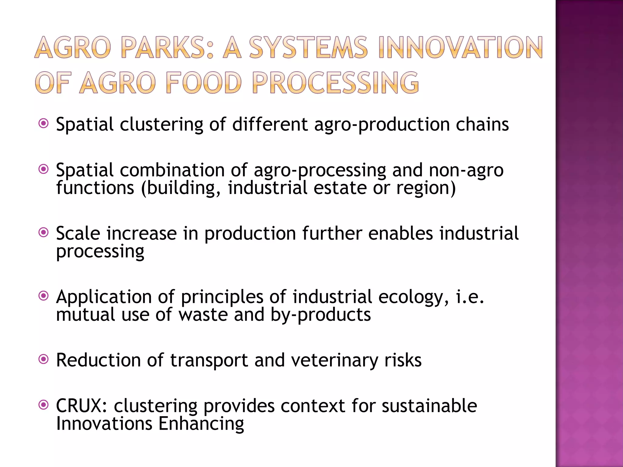 Spatial clustering of different agro-production chains Spatial combination of agro-processing and non-agro functions (building, industrial estate or region) Scale increase in production further enables industrial processing Application of principles of industrial ecology, i.e. mutual use of waste and by-products Reduction of transport and veterinary risks CRUX: clustering provides context for sustainable Innovations Enhancing 