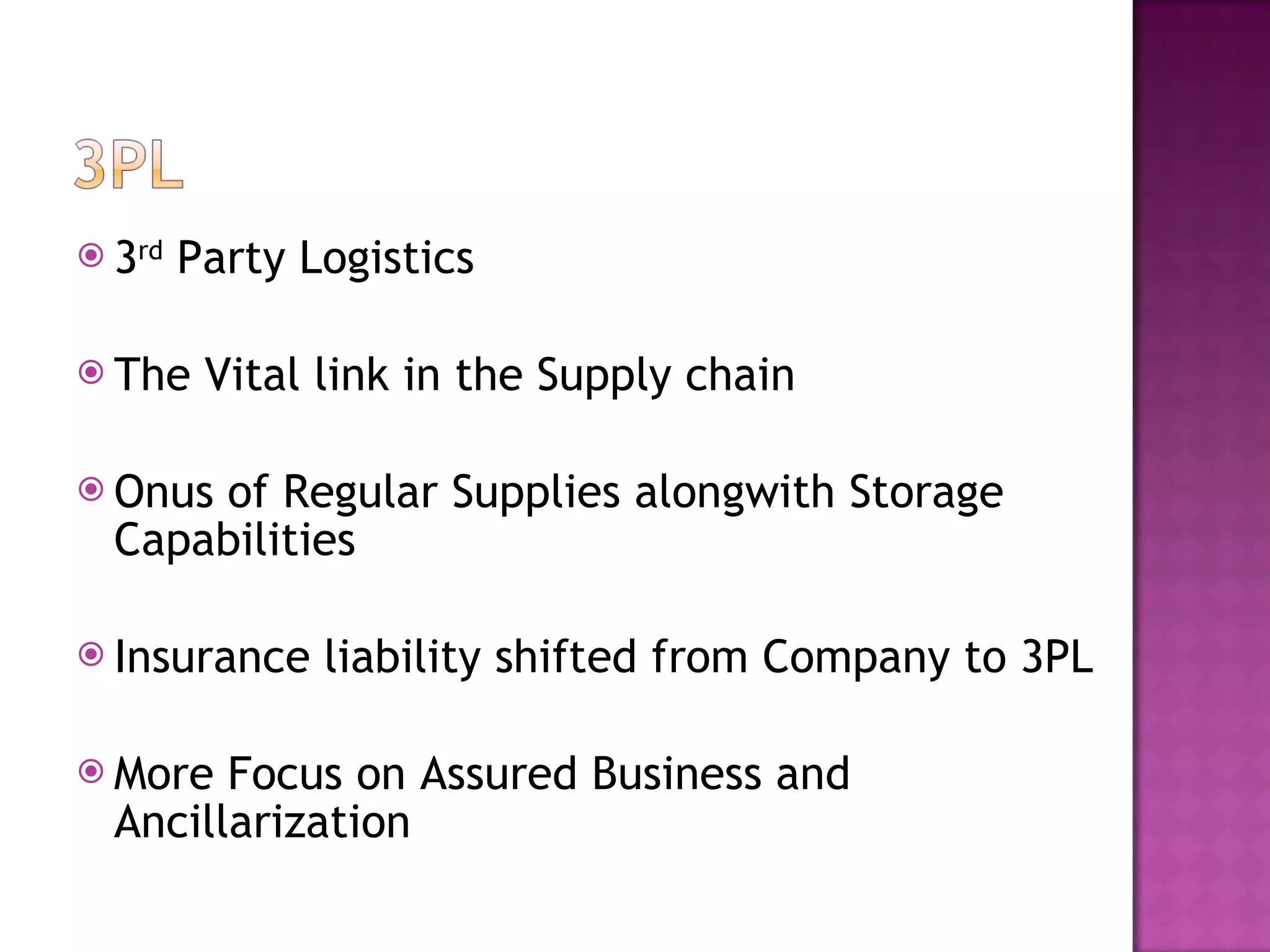 3 rd  Party Logistics The Vital link in the Supply chain Onus of Regular Supplies alongwith Storage Capabilities Insurance liability shifted from Company to 3PL More Focus on Assured Business and Ancillarization 