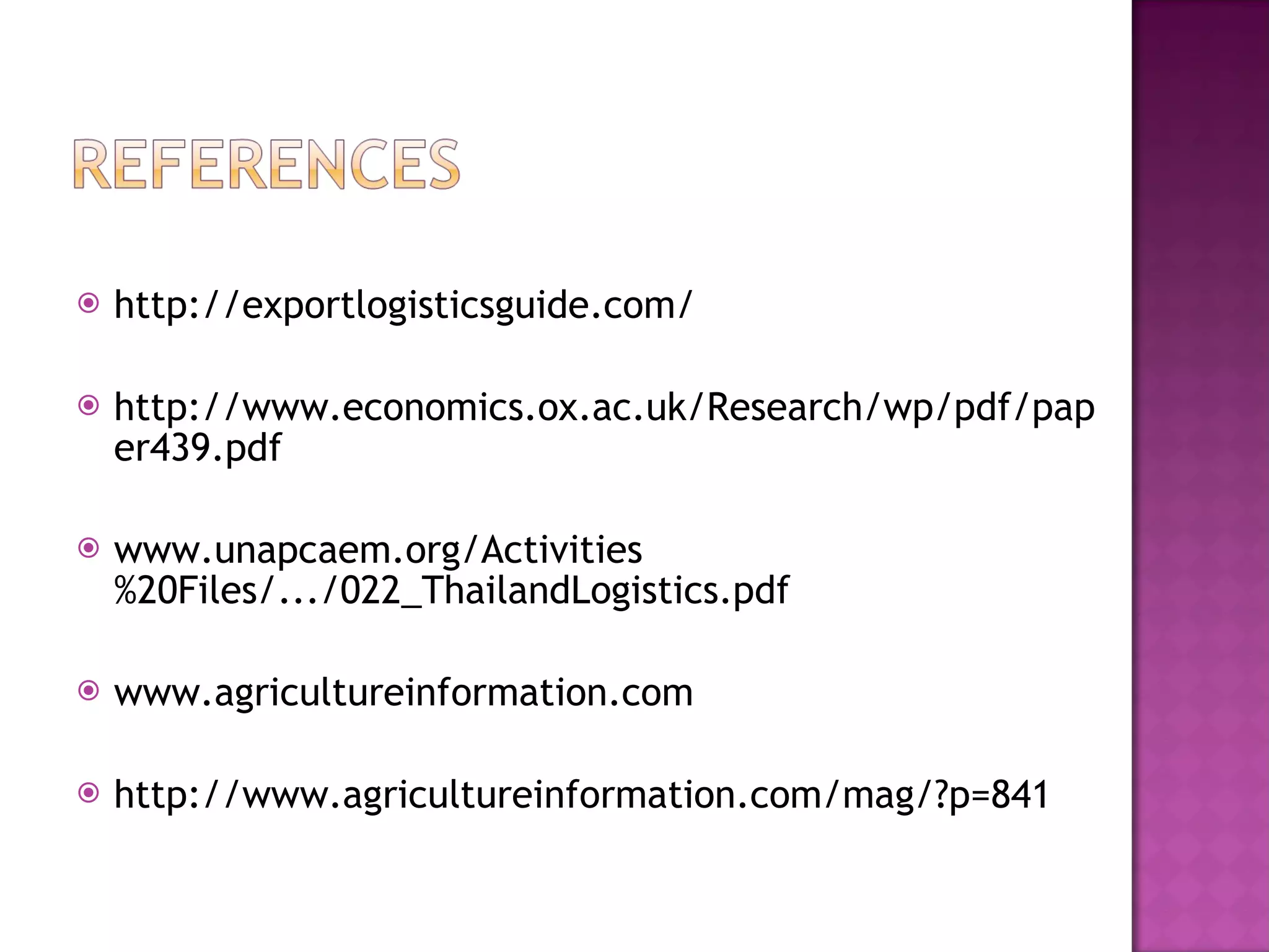 http://exportlogisticsguide.com/ http://www.economics.ox.ac.uk/Research/wp/pdf/paper439.pdf www.unapcaem.org/Activities%20Files/.../022_ThailandLogistics.pdf  www.agricultureinformation.com http://www.agricultureinformation.com/mag/?p=841  
