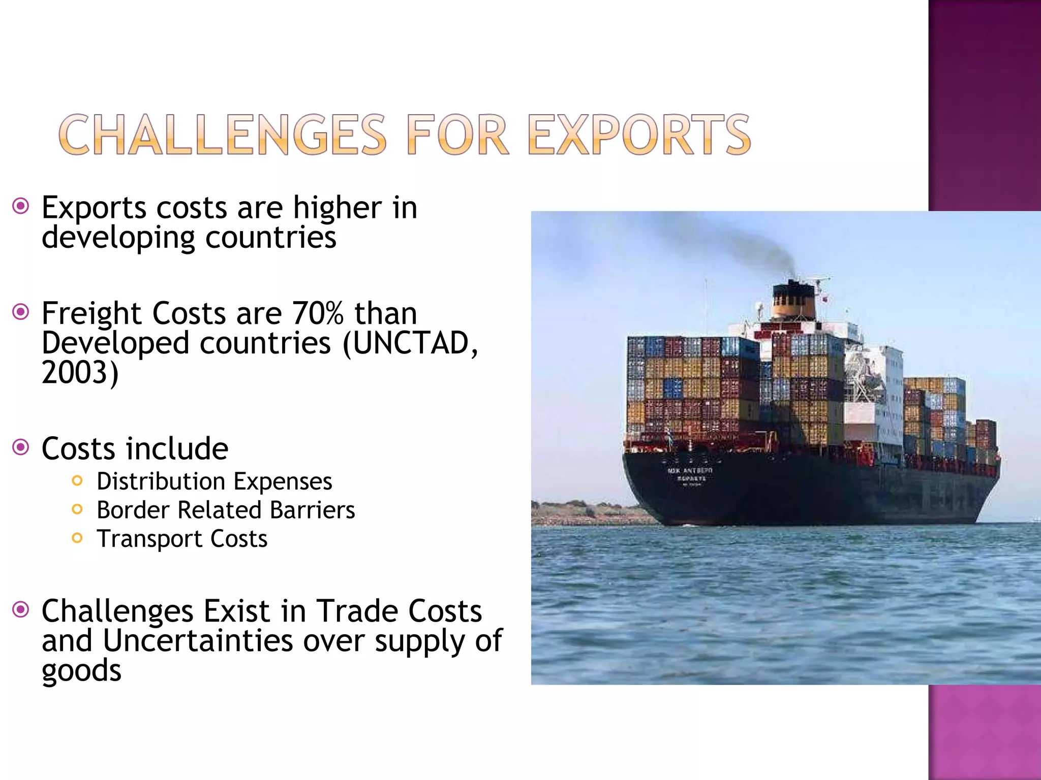 Exports costs are higher in developing countries Freight Costs are 70% than Developed countries (UNCTAD, 2003) Costs include  Distribution Expenses Border Related Barriers Transport Costs Challenges Exist in Trade Costs and Uncertainties over supply of goods 