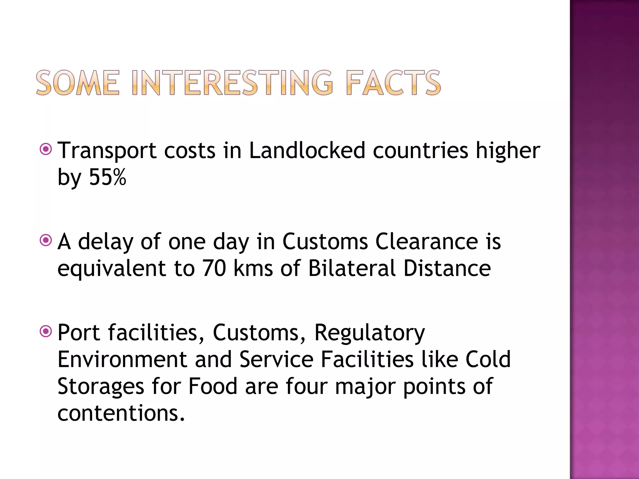 Transport costs in Landlocked countries higher by 55% A delay of one day in Customs Clearance is equivalent to 70 kms of Bilateral Distance Port facilities, Customs, Regulatory Environment and Service Facilities like Cold Storages for Food are four major points of contentions. 