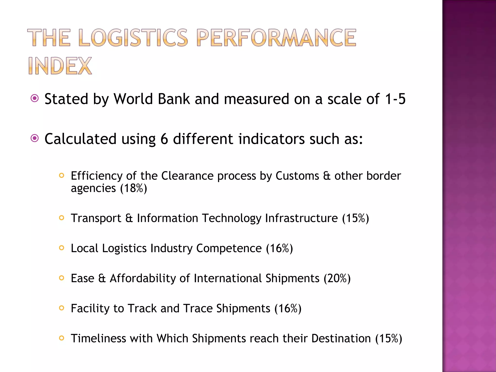 Stated by World Bank and measured on a scale of 1-5 Calculated using 6 different indicators such as: Efficiency of the Clearance process by Customs & other border agencies (18%) Transport & Information Technology Infrastructure (15%) Local Logistics Industry Competence (16%) Ease & Affordability of International Shipments (20%) Facility to Track and Trace Shipments (16%) Timeliness with Which Shipments reach their Destination (15%) 
