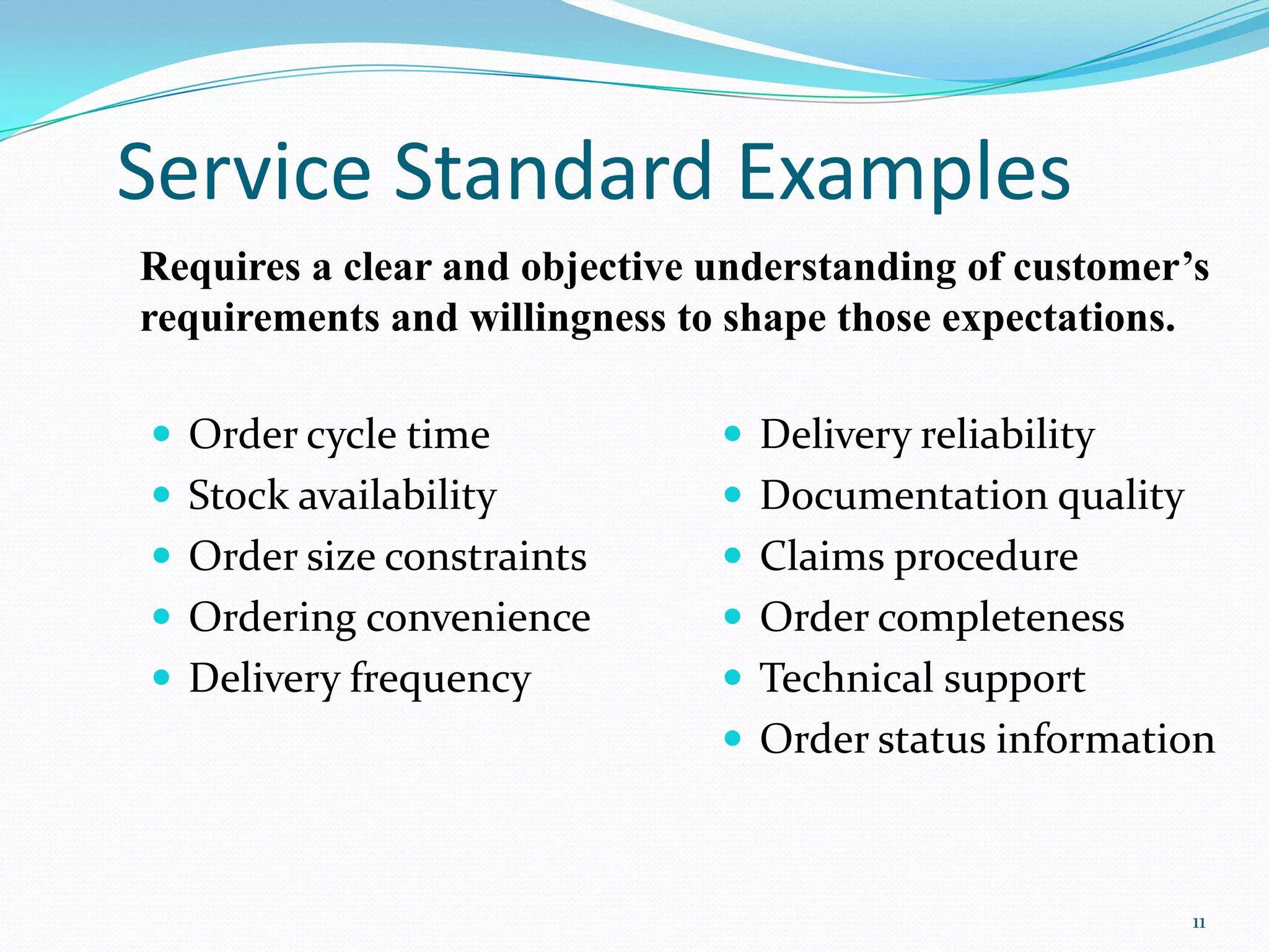 Service Standard Examples
Requires a clear and objective understanding of customer’s
requirements and willingness to shape those expectations.

 Order cycle time              Delivery reliability
 Stock availability            Documentation quality
 Order size constraints        Claims procedure
 Ordering convenience          Order completeness
 Delivery frequency            Technical support
                                Order status information



                                                         11
 