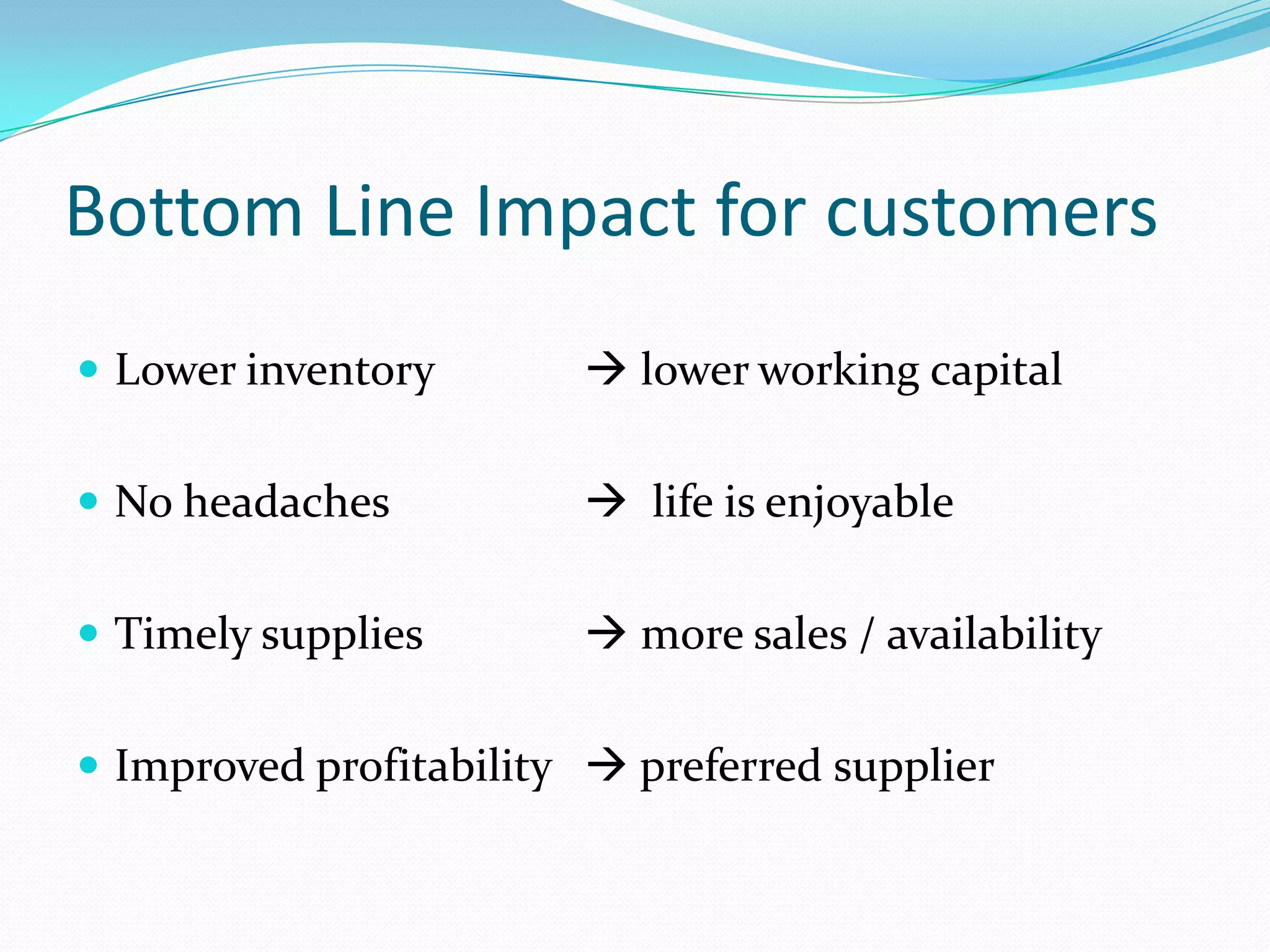 Bottom Line Impact for customers
 Lower inventory        lower working capital

 No headaches           life is enjoyable

 Timely supplies        more sales / availability

 Improved profitability  preferred supplier
 