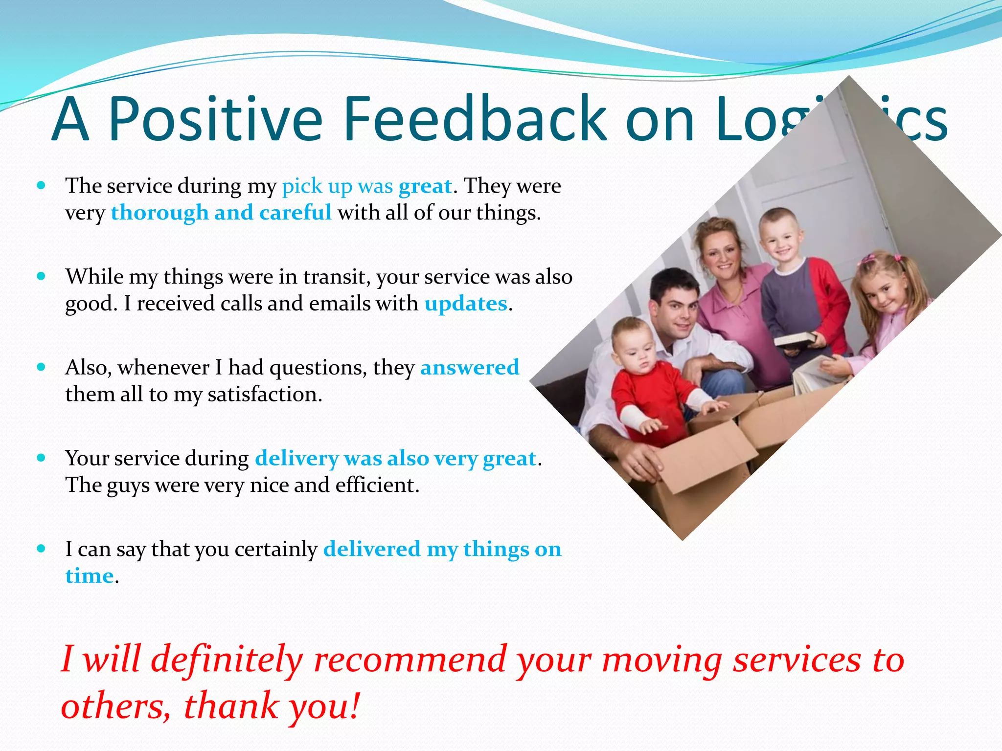 A Positive Feedback on Logistics
 The service during my pick up was great. They were
  very thorough and careful with all of our things.

 While my things were in transit, your service was also
  good. I received calls and emails with updates.

 Also, whenever I had questions, they answered
  them all to my satisfaction.

 Your service during delivery was also very great.
  The guys were very nice and efficient.

 I can say that you certainly delivered my things on
  time.


  I will definitely recommend your moving services to
  others, thank you!
 