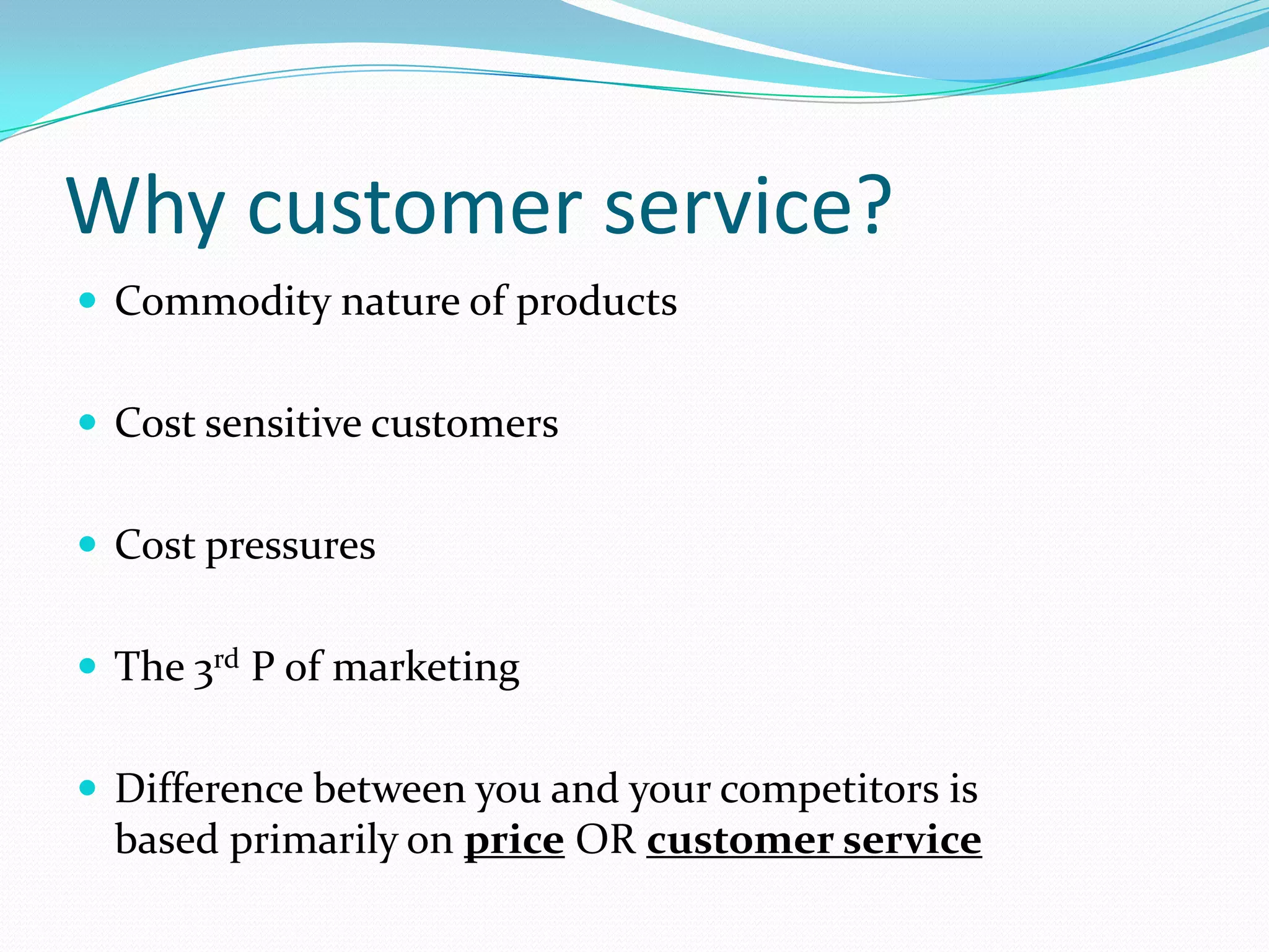 Why customer service?
 Commodity nature of products


 Cost sensitive customers


 Cost pressures


 The 3rd P of marketing


 Difference between you and your competitors is
  based primarily on price OR customer service
 