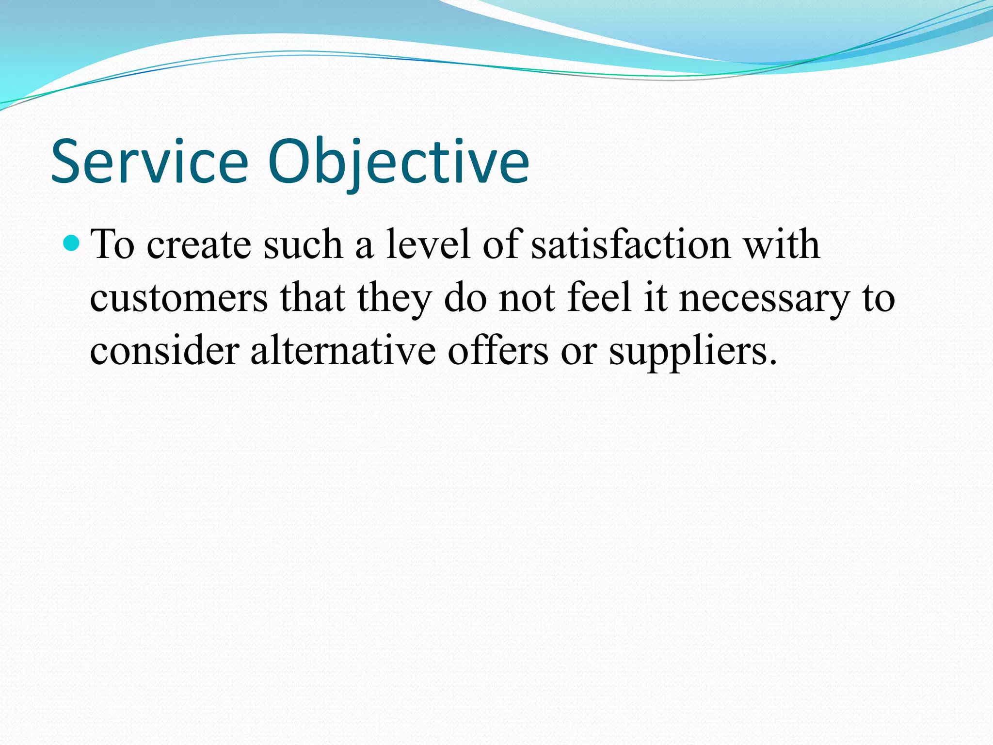 Service Objective
 To create such a level of satisfaction with
 customers that they do not feel it necessary to
 consider alternative offers or suppliers.
 