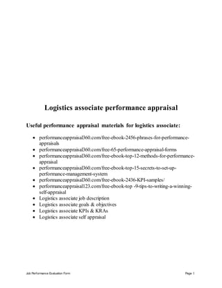 Job Performance Evaluation Form Page 1
Logistics associate performance appraisal
Useful performance appraisal materials for logistics associate:
 performanceappraisal360.com/free-ebook-2456-phrases-for-performance-
appraisals
 performanceappraisal360.com/free-65-performance-appraisal-forms
 performanceappraisal360.com/free-ebook-top-12-methods-for-performance-
appraisal
 performanceappraisal360.com/free-ebook-top-15-secrets-to-set-up-
performance-management-system
 performanceappraisal360.com/free-ebook-2436-KPI-samples/
 performanceappraisal123.com/free-ebook-top -9-tips-to-writing-a-winning-
self-appraisal
 Logistics associate job description
 Logistics associate goals & objectives
 Logistics associate KPIs & KRAs
 Logistics associate self appraisal
 
