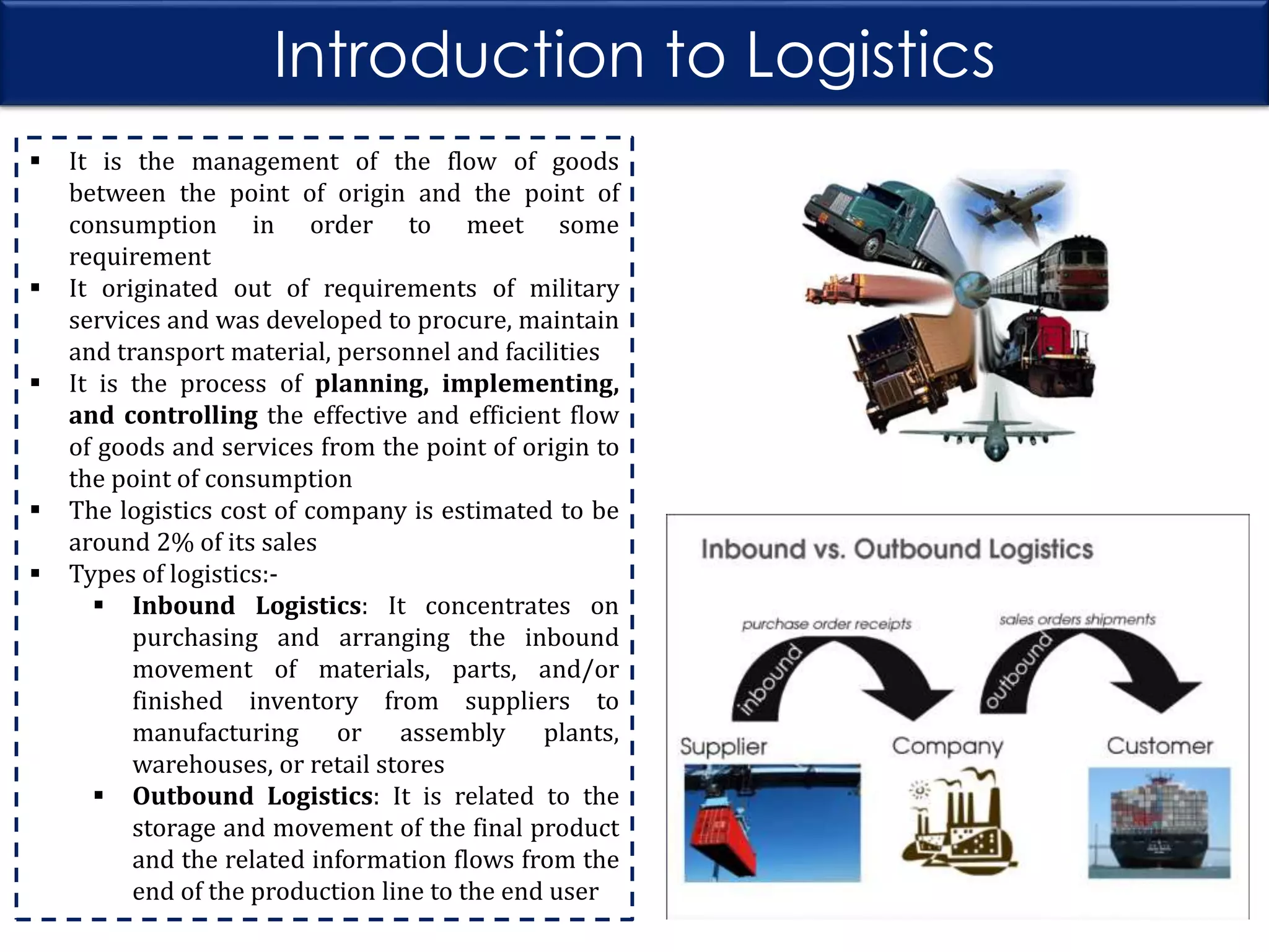 Introduction to Logistics








It is the management of the flow of goods
between the point of origin and the point of
consumption in order to meet some
requirement
It originated out of requirements of military
services and was developed to procure, maintain
and transport material, personnel and facilities
It is the process of planning, implementing,
and controlling the effective and efficient flow
of goods and services from the point of origin to
the point of consumption
The logistics cost of company is estimated to be
around 2% of its sales
Types of logistics: Inbound Logistics: It concentrates on
purchasing and arranging the inbound
movement of materials, parts, and/or
finished inventory from suppliers to
manufacturing or assembly plants,
warehouses, or retail stores
 Outbound Logistics: It is related to the
storage and movement of the final product
and the related information flows from the
end of the production line to the end user

 