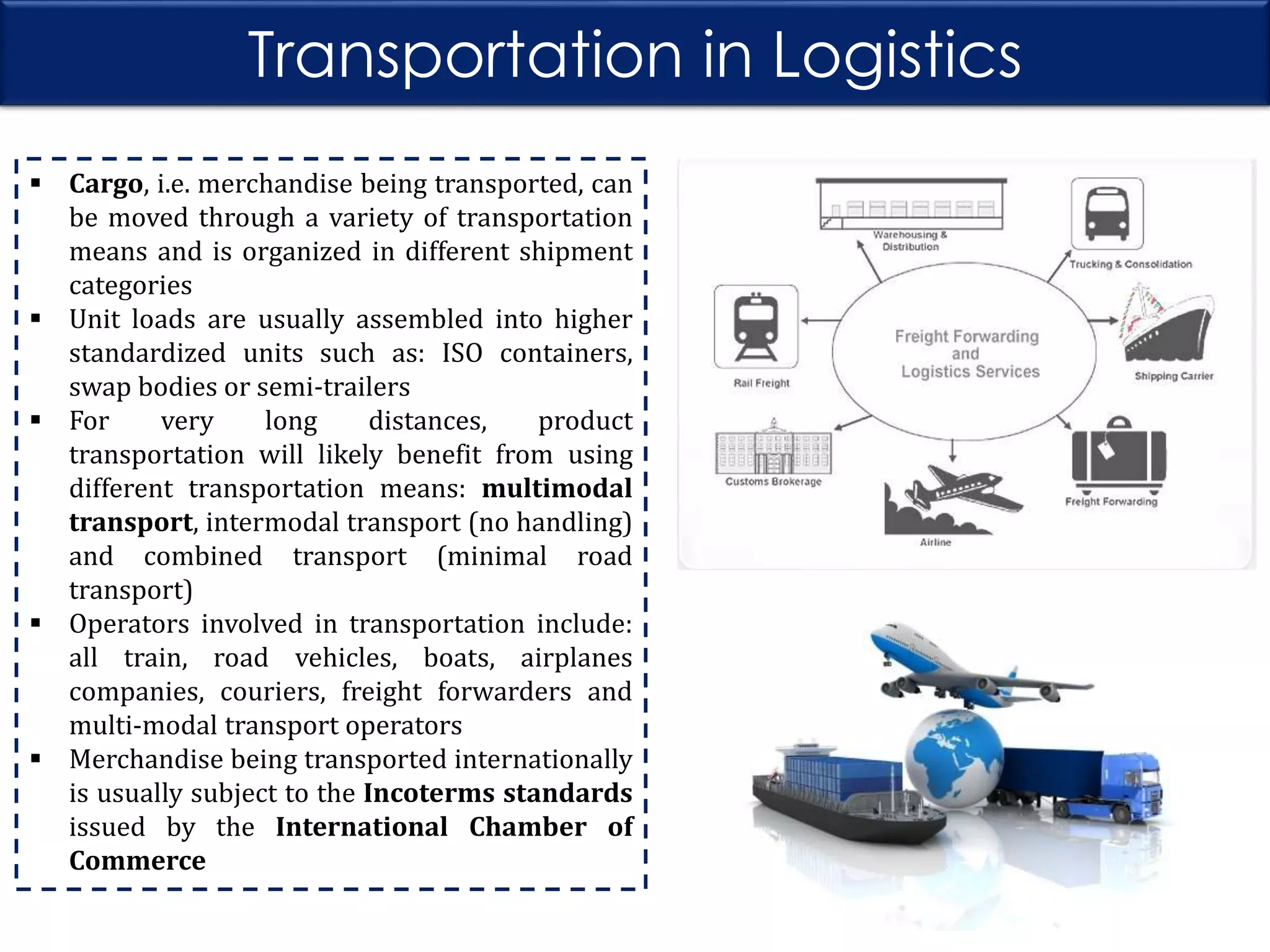 Transportation in Logistics
 Cargo, i.e. merchandise being transported, can
be moved through a variety of transportation
means and is organized in different shipment
categories
 Unit loads are usually assembled into higher
standardized units such as: ISO containers,
swap bodies or semi-trailers
 For
very
long
distances,
product
transportation will likely benefit from using
different transportation means: multimodal
transport, intermodal transport (no handling)
and combined transport (minimal road
transport)
 Operators involved in transportation include:
all train, road vehicles, boats, airplanes
companies, couriers, freight forwarders and
multi-modal transport operators
 Merchandise being transported internationally
is usually subject to the Incoterms standards
issued by the International Chamber of
Commerce

 