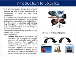 Introduction to Logistics








It is the management of the flow of goods
between the point of origin and the point of
consumption in order to meet some
requirement
It originated out of requirements of military
services and was developed to procure, maintain
and transport material, personnel and facilities
It is the process of planning, implementing,
and controlling the effective and efficient flow
of goods and services from the point of origin to
the point of consumption
The logistics cost of company is estimated to be
around 2% of its sales
Types of logistics: Inbound Logistics: It concentrates on
purchasing and arranging the inbound
movement of materials, parts, and/or
finished inventory from suppliers to
manufacturing or assembly plants,
warehouses, or retail stores
 Outbound Logistics: It is related to the
storage and movement of the final product
and the related information flows from the
end of the production line to the end user

 