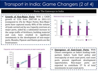 Transport in India: Game Changers (2 of 4)
Ports: The Gateways to India
 Growth of Non-Major Ports: With a CAGR
growth of 13% from 2007-08 to 2011-12
(compared to 2% for Major Ports), Non-Major
ports have captured nearly 40% of the volume
of trade carried out by sea. Capacity overruns at
major ports, aided by a substantial increase in
the cargo traffic of fertilizers, building material
and coal, have resulted in significant
investments in the development of non-major
ports. Mundra, Pipavav and Hazira ports are the
frontrunners
 Emergence of East-Coast Ports: With
China’s emergence as India’s leading trade
partner, India’s ‘Look East’ policy and
overcapacity at west coast ports, east coast
ports present significant development
opportunities. Non-major ports are
expected to contribute 57 % of total
investments in east-coast ports

 