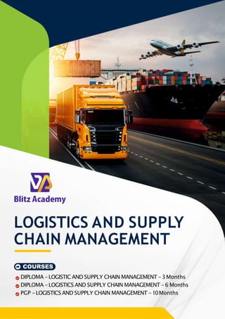 LOGISTICS AND SUPPLY
CHAIN MANAGEMENT
COURSES
DIPLOMA -LOGISTIC AND SUPPLY CHAIN MANAGEMENT -3Months
DIPLOMA -LOGISTICS AND SUPPLY CHAIN MANAGEMENT -6 Months
PGP -LOGISTICS AND SUPPLY CHAIN MANAGEMENT -10Months
 