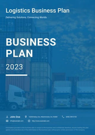 Logistics Business Plan
Delivering Solutions, Connecting Worlds
BUSINESS
PLAN
2023
John Doe
 10200 Bolsa Ave, Westminster, CA, 92683
 (650) 359-3153

info@example.com
 http://www.example.com

Information provided in this business plan is unique to this business and confidential; therefore, anyone reading this plan
agrees not to disclose any of the information in this business plan without prior written permission of the company.
 