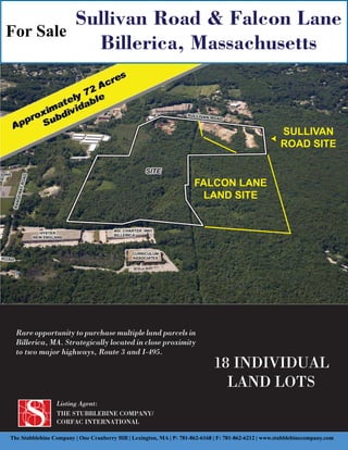 Sullivan Road & Falcon Lane
For Sale
           Billerica, Massachusetts



                                                                                                        SULLIVAN
                                                                                                        ROAD SITE


                                                                       FALCON LANE
                                                                        LAND SITE




  Rare opportunity to purchase multiple land parcels in
  Billerica, MA. Strategically located in close proximity
  to two major highways, Route 3 and I-495.
                                                                              18 INDIVIDUAL
                                                                                LAND LOTS
                 Listing Agent:
                 THE STUBBLEBINE COMPANY/
                 CORFAC INTERNATIONAL

The Stubblebine Company | One Cranberry Hill | Lexington, MA | P: 781-862-6168 | F: 781-862-6212 | www.stubblebinecompany.com
 