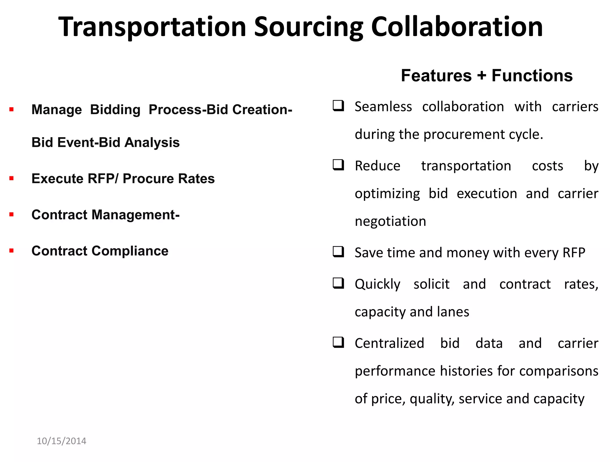 Transportation Sourcing Collaboration 
 Seamless collaboration with carriers 
during the procurement cycle. 
 Reduce transportation costs by 
optimizing bid execution and carrier 
negotiation 
 Save time and money with every RFP 
 Quickly solicit and contract rates, 
capacity and lanes 
 Centralized bid data and carrier 
performance histories for comparisons 
of price, quality, service and capacity 
10/15/2014 
Features + Functions 
 Manage Bidding Process-Bid Creation- 
Bid Event-Bid Analysis 
 Execute RFP/ Procure Rates 
 Contract Management- 
 Contract Compliance 
 