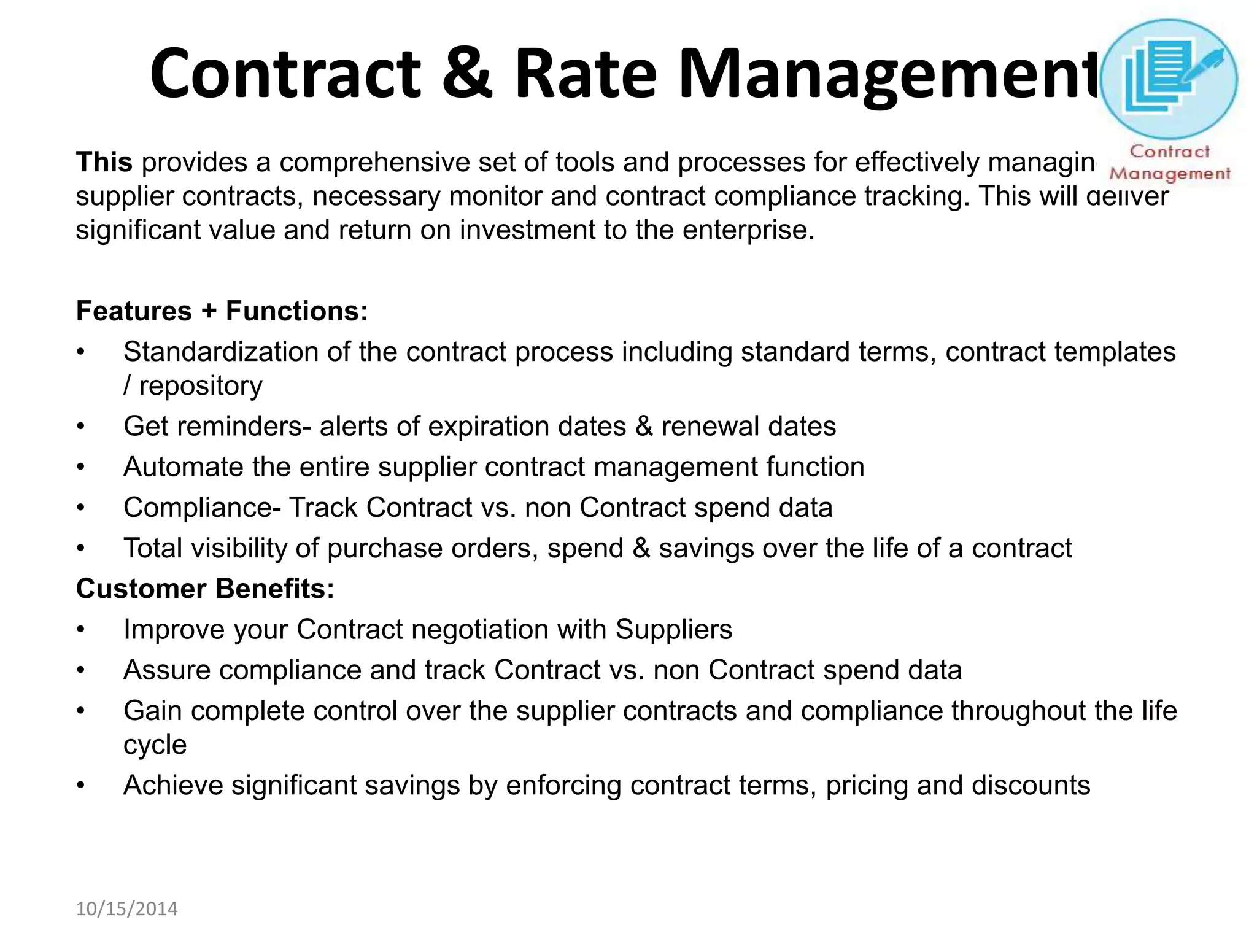 Contract & Rate Management 
This provides a comprehensive set of tools and processes for effectively managing the 
supplier contracts, necessary monitor and contract compliance tracking. This will deliver 
significant value and return on investment to the enterprise. 
Features + Functions: 
• Standardization of the contract process including standard terms, contract templates 
/ repository 
• Get reminders- alerts of expiration dates & renewal dates 
• Automate the entire supplier contract management function 
• Compliance- Track Contract vs. non Contract spend data 
• Total visibility of purchase orders, spend & savings over the life of a contract 
Customer Benefits: 
• Improve your Contract negotiation with Suppliers 
• Assure compliance and track Contract vs. non Contract spend data 
• Gain complete control over the supplier contracts and compliance throughout the life 
cycle 
• Achieve significant savings by enforcing contract terms, pricing and discounts 
10/15/2014 
 