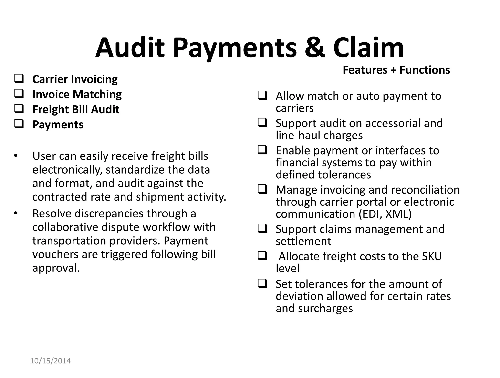 Audit Payments & Claim 
 Carrier Invoicing 
 Invoice Matching 
 Freight Bill Audit 
 Payments 
• User can easily receive freight bills 
electronically, standardize the data 
and format, and audit against the 
contracted rate and shipment activity. 
• Resolve discrepancies through a 
collaborative dispute workflow with 
transportation providers. Payment 
vouchers are triggered following bill 
approval. 
 Allow match or auto payment to 
carriers 
 Support audit on accessorial and 
line-haul charges 
 Enable payment or interfaces to 
financial systems to pay within 
defined tolerances 
 Manage invoicing and reconciliation 
through carrier portal or electronic 
communication (EDI, XML) 
 Support claims management and 
settlement 
 Allocate freight costs to the SKU 
level 
 Set tolerances for the amount of 
deviation allowed for certain rates 
and surcharges 
10/15/2014 
Features + Functions 
 