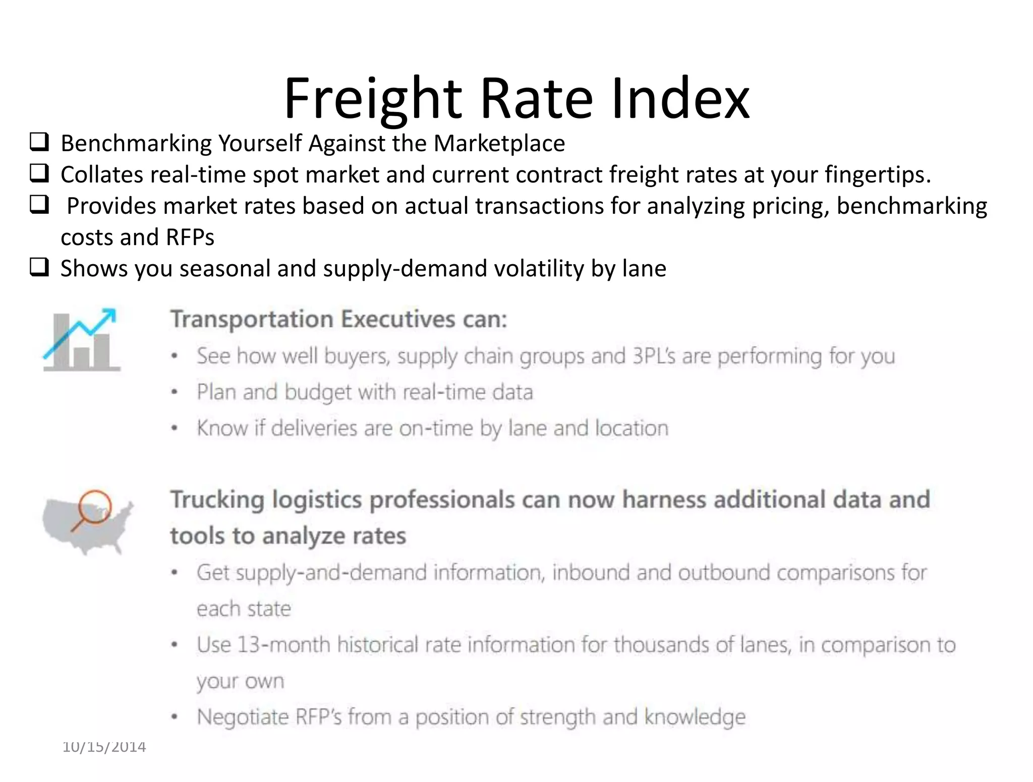 Freight Rate Index 
 Benchmarking Yourself Against the Marketplace 
 Collates real-time spot market and current contract freight rates at your fingertips. 
 Provides market rates based on actual transactions for analyzing pricing, benchmarking 
costs and RFPs 
 Shows you seasonal and supply-demand volatility by lane 
10/15/2014 
 