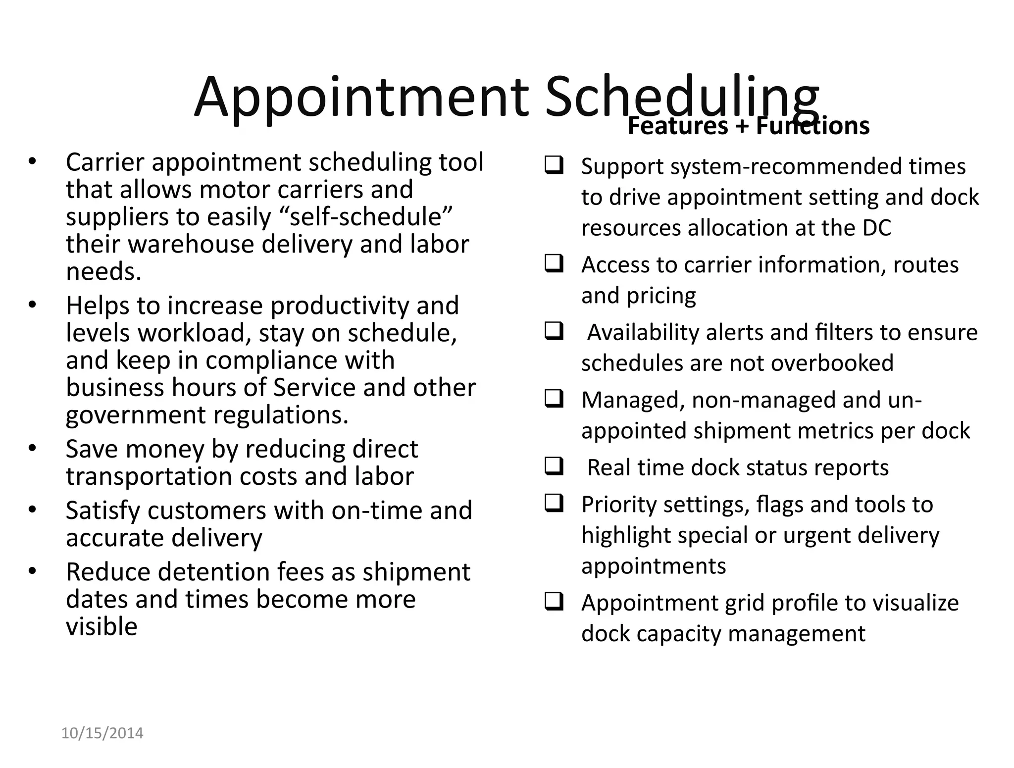 Appointment Scheduling 
• Carrier appointment scheduling tool 
that allows motor carriers and 
suppliers to easily “self-schedule” 
their warehouse delivery and labor 
needs. 
• Helps to increase productivity and 
levels workload, stay on schedule, 
and keep in compliance with 
business hours of Service and other 
government regulations. 
• Save money by reducing direct 
transportation costs and labor 
• Satisfy customers with on-time and 
accurate delivery 
• Reduce detention fees as shipment 
dates and times become more 
visible 
 Support system-recommended times 
to drive appointment setting and dock 
resources allocation at the DC 
 Access to carrier information, routes 
and pricing 
 Availability alerts and filters to ensure 
schedules are not overbooked 
 Managed, non-managed and un-appointed 
shipment metrics per dock 
 Real time dock status reports 
 Priority settings, flags and tools to 
highlight special or urgent delivery 
appointments 
 Appointment grid profile to visualize 
dock capacity management 
10/15/2014 
Features + Functions 
 
