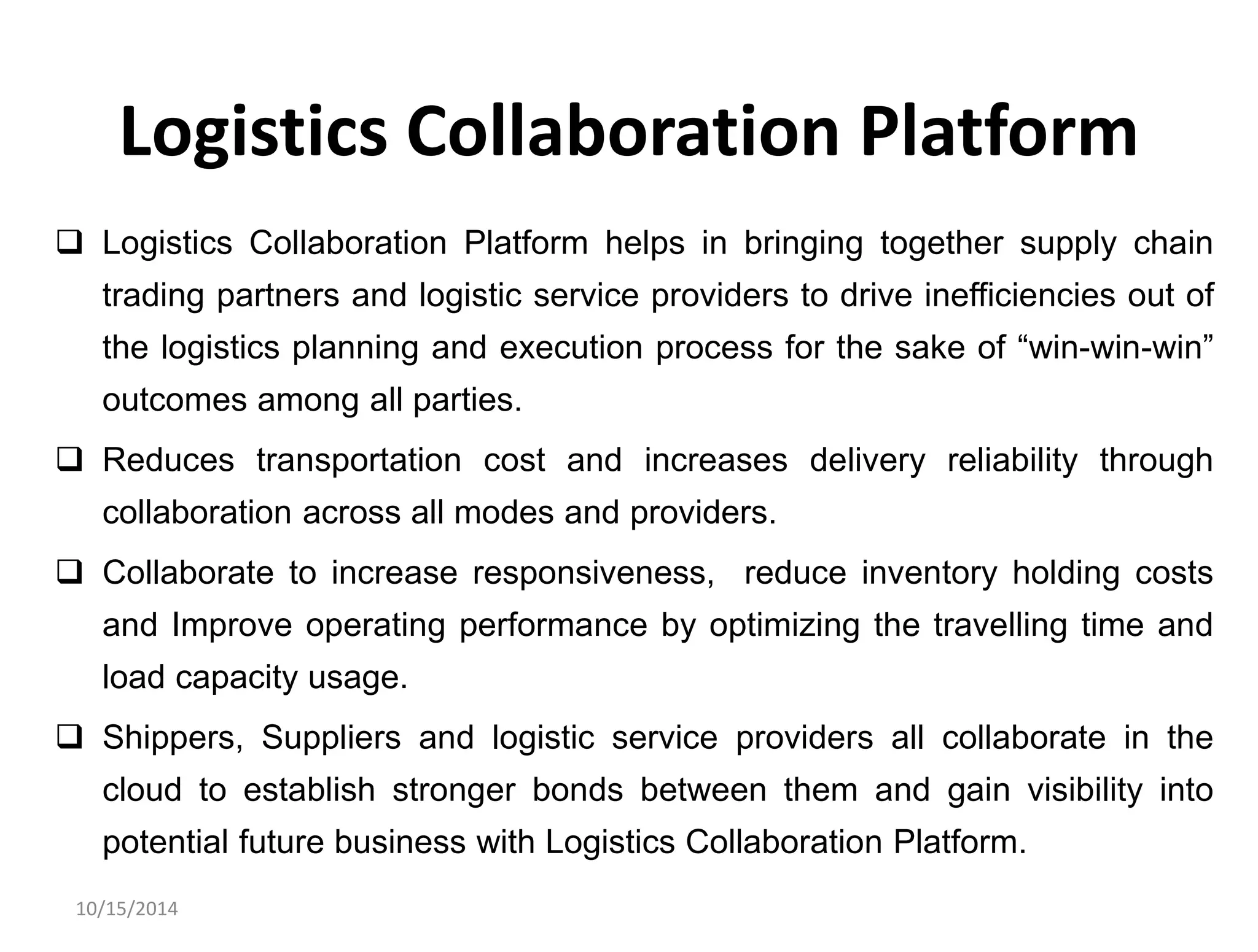 Logistics Collaboration Platform 
 Logistics Collaboration Platform helps in bringing together supply chain 
trading partners and logistic service providers to drive inefficiencies out of 
the logistics planning and execution process for the sake of “win-win-win” 
outcomes among all parties. 
 Reduces transportation cost and increases delivery reliability through 
collaboration across all modes and providers. 
 Collaborate to increase responsiveness, reduce inventory holding costs 
and Improve operating performance by optimizing the travelling time and 
load capacity usage. 
 Shippers, Suppliers and logistic service providers all collaborate in the 
cloud to establish stronger bonds between them and gain visibility into 
potential future business with Logistics Collaboration Platform. 
10/15/2014 
 