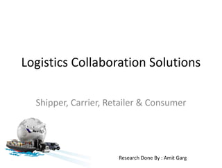 Logistics Collaboration Solutions 
Shipper, Carrier, Retailer & Consumer 
Research Done By : Amit Garg 
 