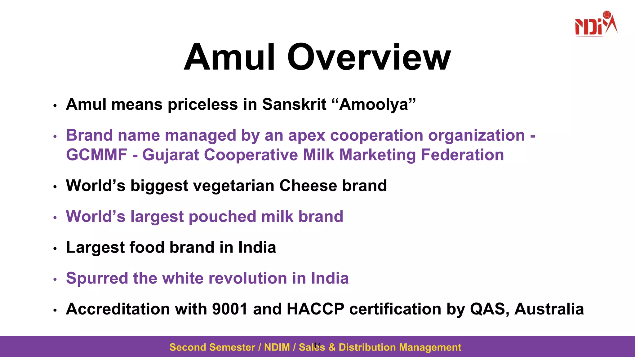 Second Semester / NDIM / Sales & Distribution Management
Amul Overview
• Amul means priceless in Sanskrit “Amoolya”
• Brand name managed by an apex cooperation organization -
GCMMF - Gujarat Cooperative Milk Marketing Federation
• World’s biggest vegetarian Cheese brand
• World’s largest pouched milk brand
• Largest food brand in India
• Spurred the white revolution in India
• Accreditation with 9001 and HACCP certification by QAS, Australia
11
 