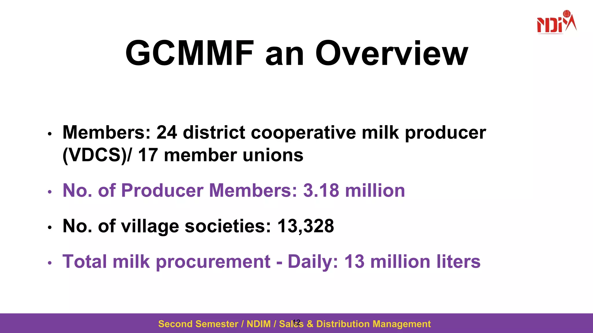 Second Semester / NDIM / Sales & Distribution Management
GCMMF an Overview
• Members: 24 district cooperative milk producer
(VDCS)/ 17 member unions
• No. of Producer Members: 3.18 million
• No. of village societies: 13,328
• Total milk procurement - Daily: 13 million liters
12
 