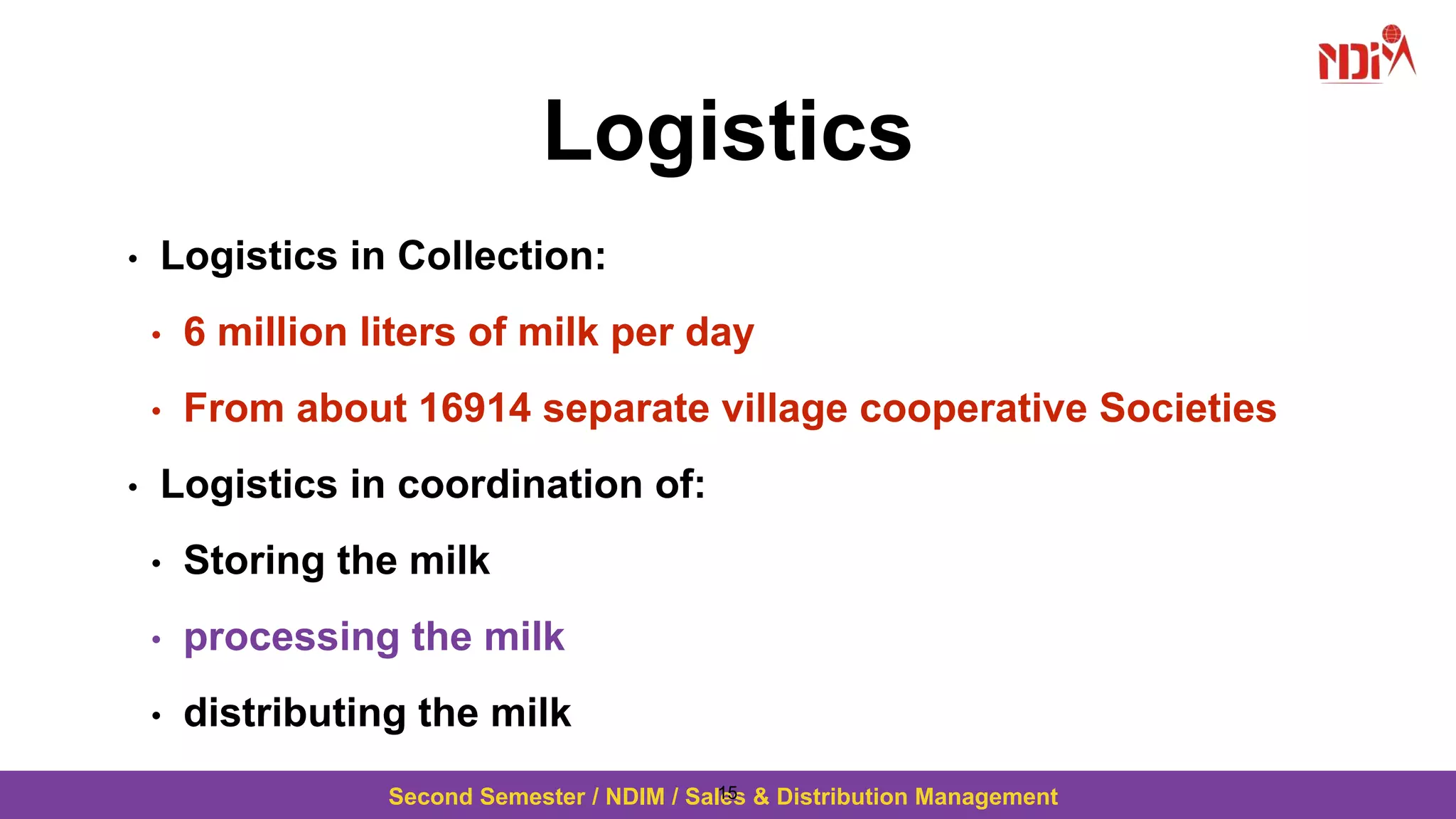 Second Semester / NDIM / Sales & Distribution Management
Logistics
• Logistics in Collection:
• 6 million liters of milk per day
• From about 16914 separate village cooperative Societies
• Logistics in coordination of:
• Storing the milk
• processing the milk
• distributing the milk
15
 