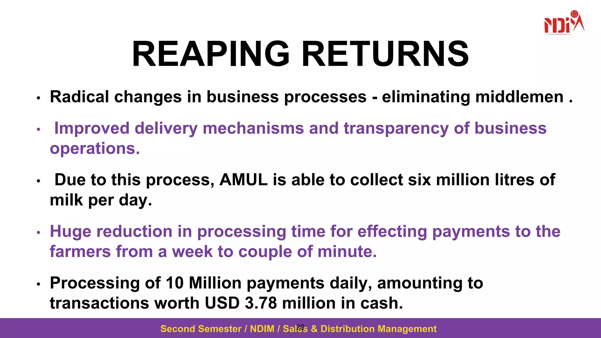Second Semester / NDIM / Sales & Distribution Management
REAPING RETURNS
• Radical changes in business processes - eliminating middlemen .
• Improved delivery mechanisms and transparency of business
operations.
• Due to this process, AMUL is able to collect six million litres of
milk per day.
• Huge reduction in processing time for effecting payments to the
farmers from a week to couple of minute.
• Processing of 10 Million payments daily, amounting to
transactions worth USD 3.78 million in cash.
20
 