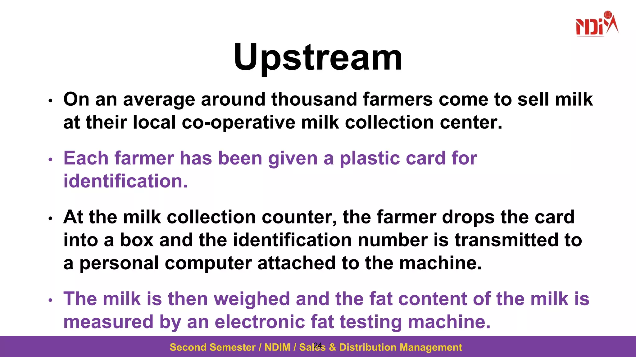 Second Semester / NDIM / Sales & Distribution Management
Upstream
• On an average around thousand farmers come to sell milk
at their local co-operative milk collection center.
• Each farmer has been given a plastic card for
identification.
• At the milk collection counter, the farmer drops the card
into a box and the identification number is transmitted to
a personal computer attached to the machine.
• The milk is then weighed and the fat content of the milk is
measured by an electronic fat testing machine.
24
 