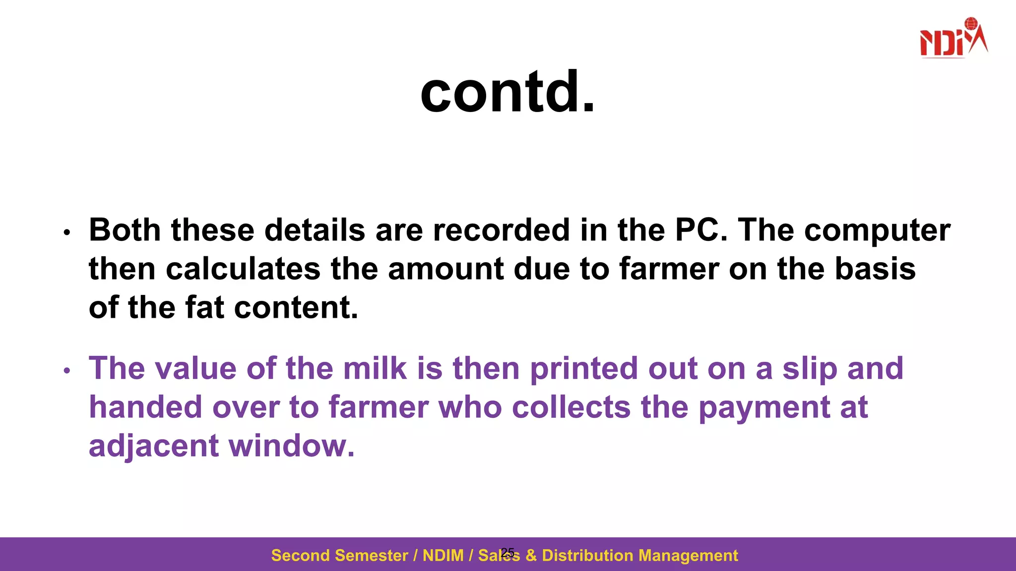 Second Semester / NDIM / Sales & Distribution Management
contd.
• Both these details are recorded in the PC. The computer
then calculates the amount due to farmer on the basis
of the fat content.
• The value of the milk is then printed out on a slip and
handed over to farmer who collects the payment at
adjacent window.
25
 