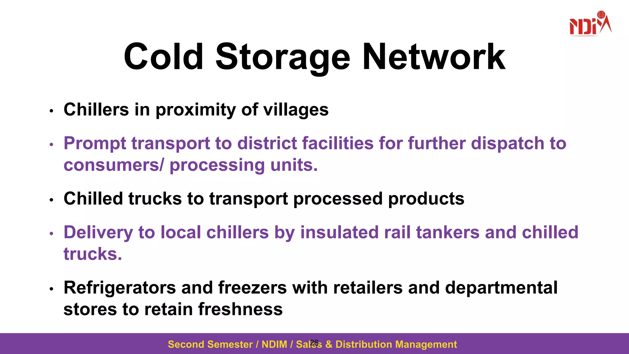 Second Semester / NDIM / Sales & Distribution Management
Cold Storage Network
• Chillers in proximity of villages
• Prompt transport to district facilities for further dispatch to
consumers/ processing units.
• Chilled trucks to transport processed products
• Delivery to local chillers by insulated rail tankers and chilled
trucks.
• Refrigerators and freezers with retailers and departmental
stores to retain freshness
26
 