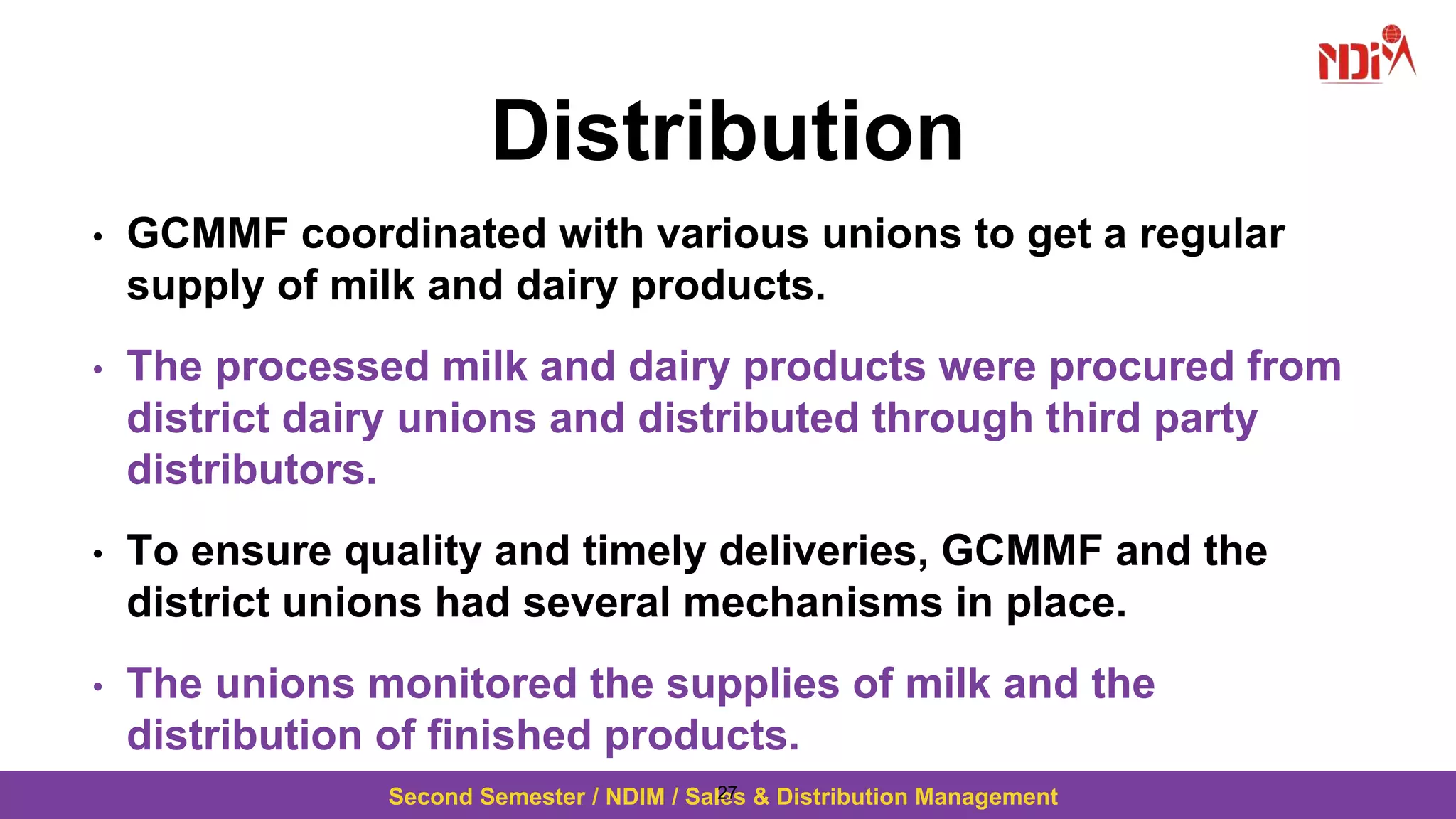 Second Semester / NDIM / Sales & Distribution Management
Distribution
• GCMMF coordinated with various unions to get a regular
supply of milk and dairy products.
• The processed milk and dairy products were procured from
district dairy unions and distributed through third party
distributors.
• To ensure quality and timely deliveries, GCMMF and the
district unions had several mechanisms in place.
• The unions monitored the supplies of milk and the
distribution of finished products.
27
 