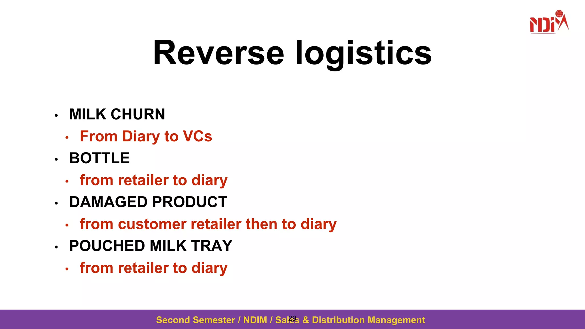 Second Semester / NDIM / Sales & Distribution Management
Reverse logistics
• MILK CHURN
• From Diary to VCs
• BOTTLE
• from retailer to diary
• DAMAGED PRODUCT
• from customer retailer then to diary
• POUCHED MILK TRAY
• from retailer to diary
29
 