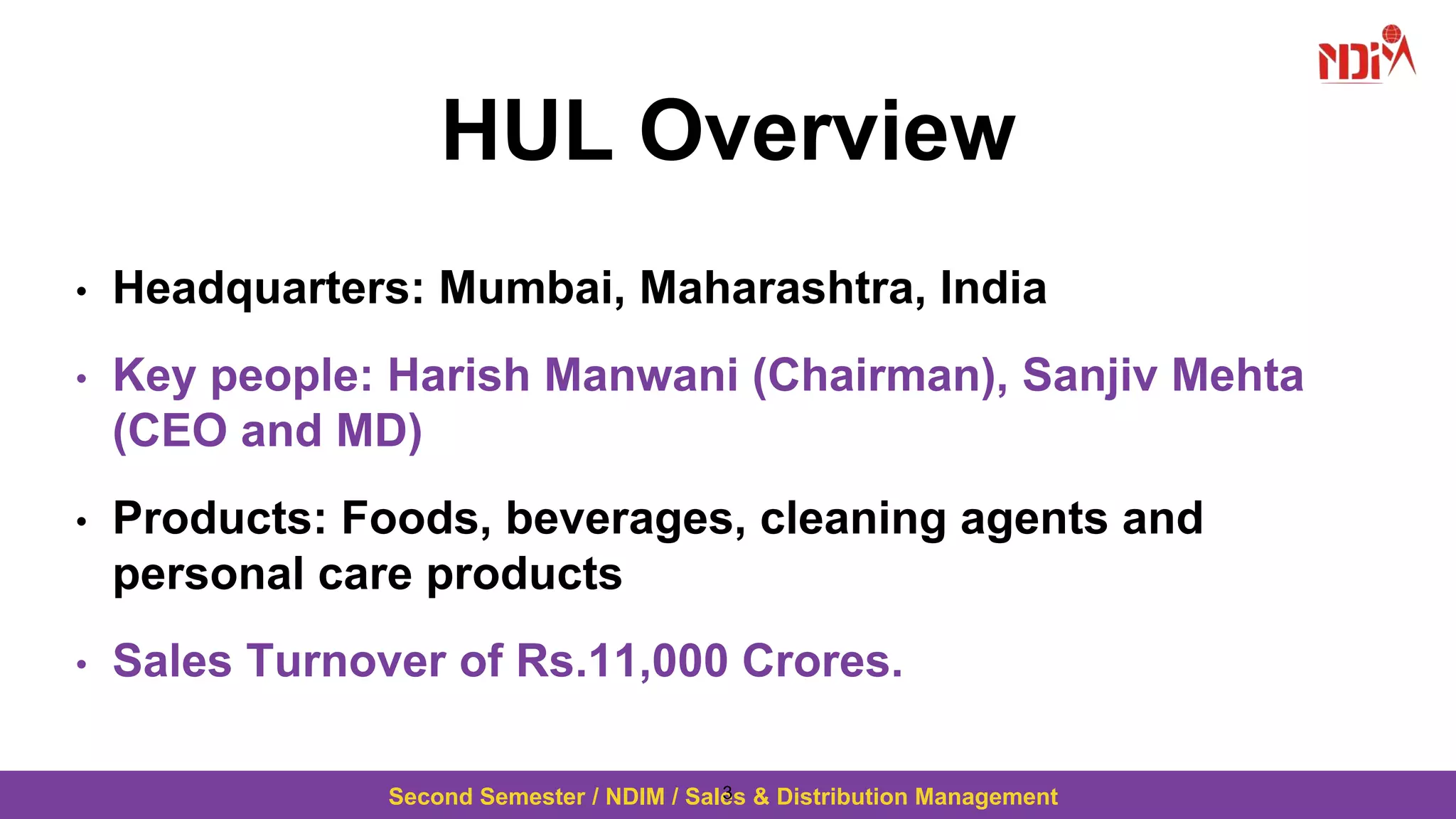 Second Semester / NDIM / Sales & Distribution Management
HUL Overview
• Headquarters: Mumbai, Maharashtra, India
• Key people: Harish Manwani (Chairman), Sanjiv Mehta
(CEO and MD)
• Products: Foods, beverages, cleaning agents and
personal care products
• Sales Turnover of Rs.11,000 Crores.
3
 