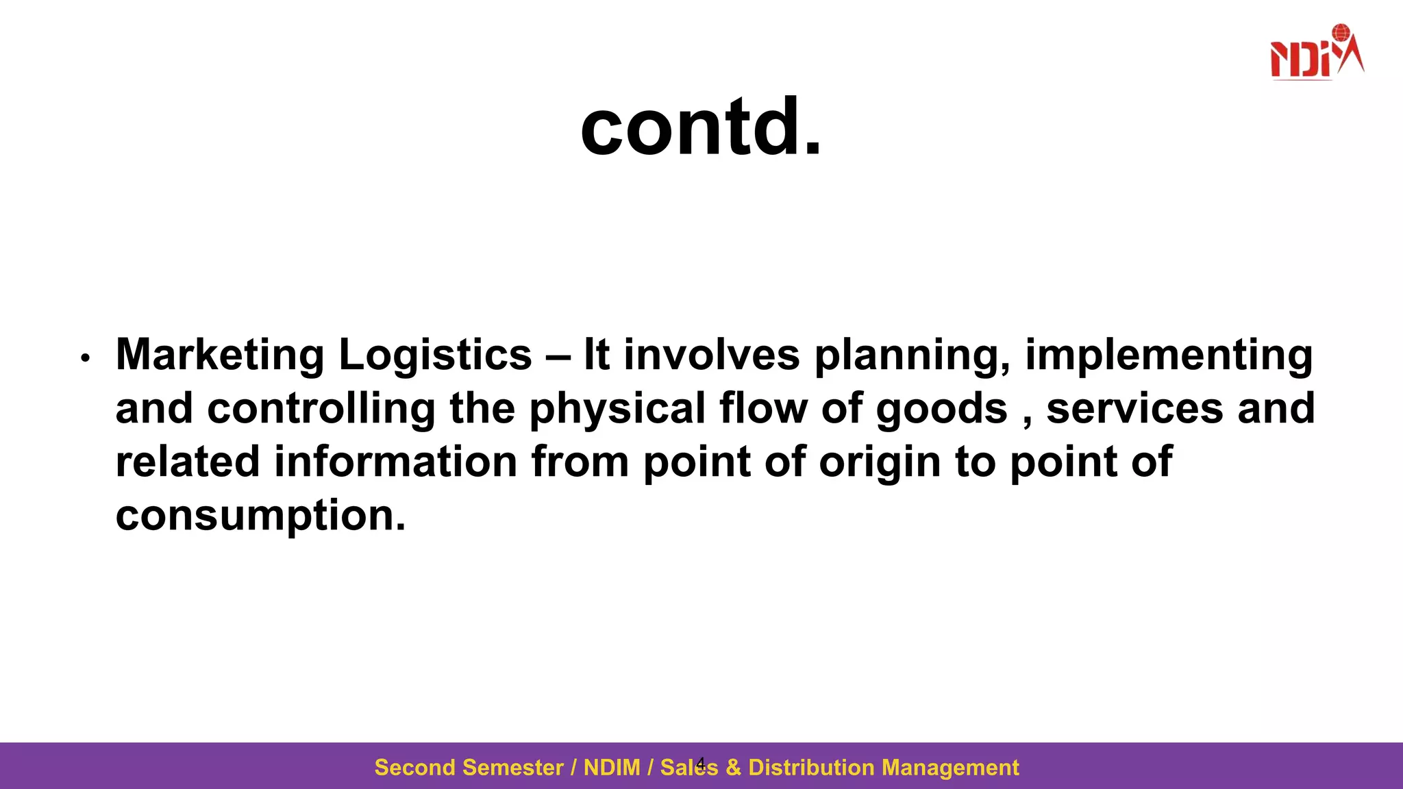 Second Semester / NDIM / Sales & Distribution Management
contd.
• Marketing Logistics – It involves planning, implementing
and controlling the physical flow of goods , services and
related information from point of origin to point of
consumption.
4
 