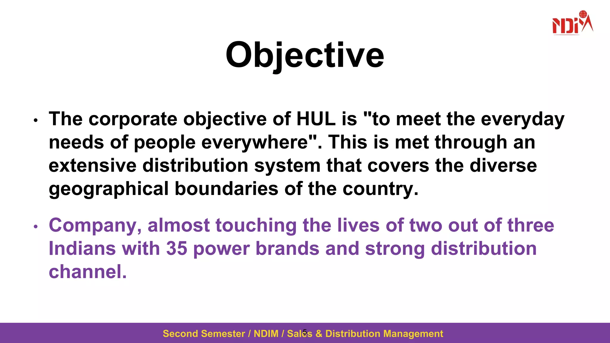 Second Semester / NDIM / Sales & Distribution Management
Objective
• The corporate objective of HUL is "to meet the everyday
needs of people everywhere". This is met through an
extensive distribution system that covers the diverse
geographical boundaries of the country.
• Company, almost touching the lives of two out of three
Indians with 35 power brands and strong distribution
channel.
5
 