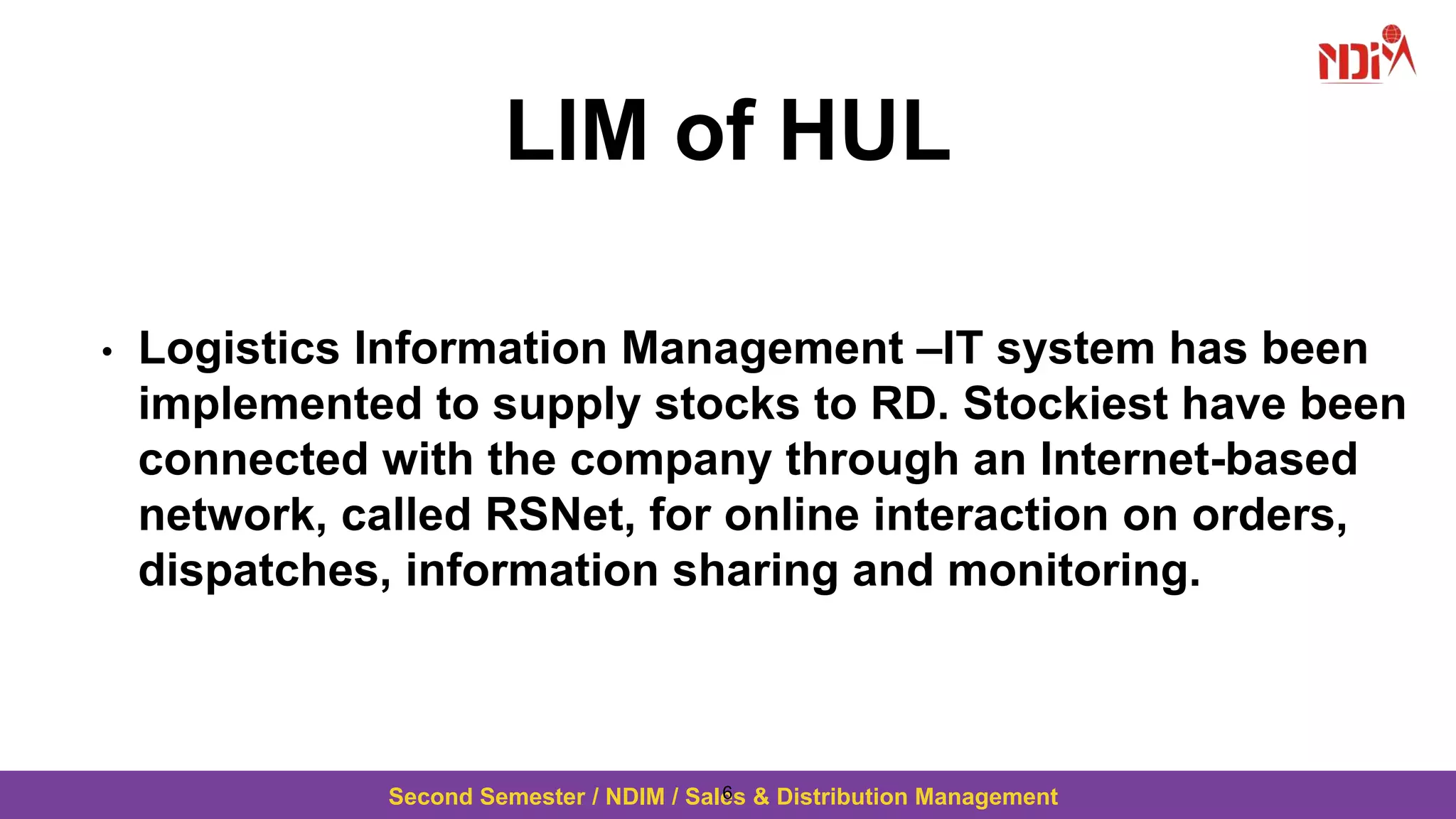 Second Semester / NDIM / Sales & Distribution Management
LIM of HUL
• Logistics Information Management –IT system has been
implemented to supply stocks to RD. Stockiest have been
connected with the company through an Internet-based
network, called RSNet, for online interaction on orders,
dispatches, information sharing and monitoring.
6
 