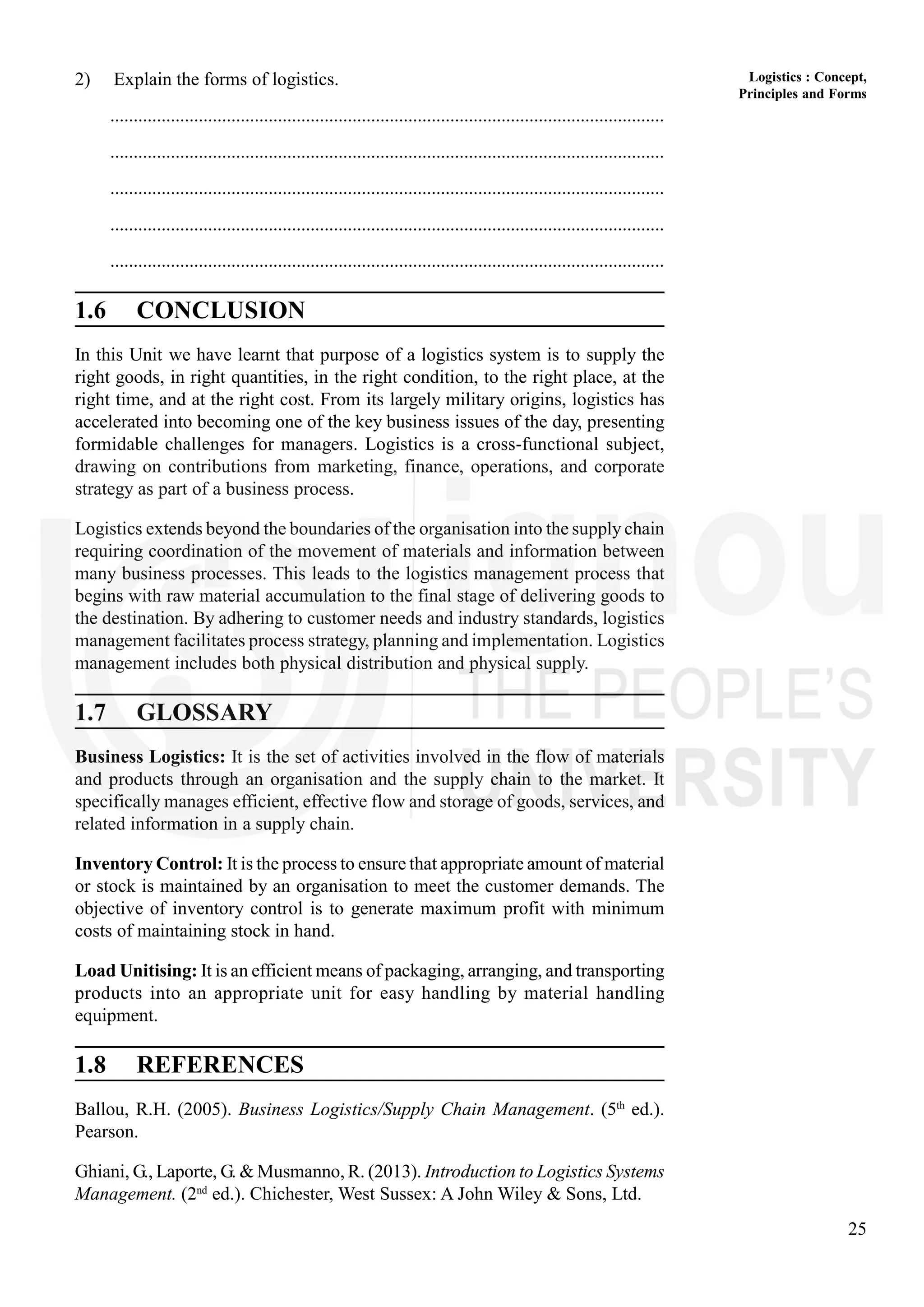 25
Logistics : Concept,
Principles and Forms
2) Explain the forms of logistics.
.......................................................................................................................
.......................................................................................................................
.......................................................................................................................
.......................................................................................................................
.......................................................................................................................
1.6 CONCLUSION
In this Unit we have learnt that purpose of a logistics system is to supply the
right goods, in right quantities, in the right condition, to the right place, at the
right time, and at the right cost. From its largely military origins, logistics has
accelerated into becoming one of the key business issues of the day, presenting
formidable challenges for managers. Logistics is a cross-functional subject,
drawing on contributions from marketing, finance, operations, and corporate
strategy as part of a business process.
Logistics extends beyond the boundaries of the organisation into the supply chain
requiring coordination of the movement of materials and information between
many business processes. This leads to the logistics management process that
begins with raw material accumulation to the final stage of delivering goods to
the destination. By adhering to customer needs and industry standards, logistics
management facilitates process strategy, planning and implementation. Logistics
management includes both physical distribution and physical supply.
1.7 GLOSSARY
Business Logistics: It is the set of activities involved in the flow of materials
and products through an organisation and the supply chain to the market. It
specifically manages efficient, effective flow and storage of goods, services, and
related information in a supply chain.
Inventory Control: It is the process to ensure that appropriate amount of material
or stock is maintained by an organisation to meet the customer demands. The
objective of inventory control is to generate maximum profit with minimum
costs of maintaining stock in hand.
Load Unitising: It is an efficient means of packaging, arranging, and transporting
products into an appropriate unit for easy handling by material handling
equipment.
1.8 REFERENCES
Ballou, R.H. (2005). Business Logistics/Supply Chain Management. (5th
ed.).
Pearson.
Ghiani, G., Laporte, G. & Musmanno, R. (2013). Introduction to Logistics Systems
Management. (2nd
ed.). Chichester, West Sussex: A John Wiley & Sons, Ltd.
 